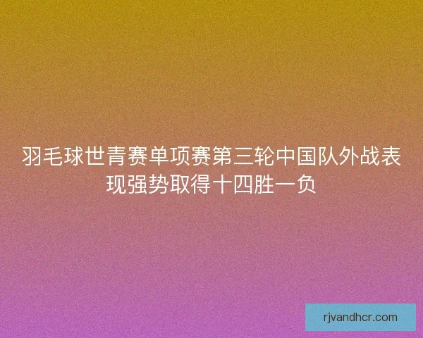 羽毛球世青赛单项赛第三轮中国队外战表现强势取得十四胜一负