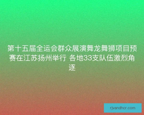 第十五届全运会群众展演舞龙舞狮项目预赛在江苏扬州举行 各地33支队伍激烈角逐